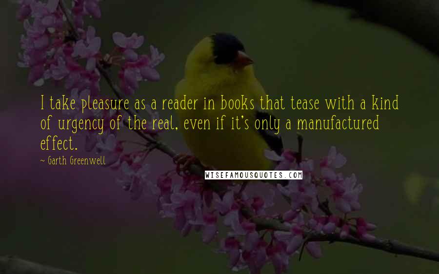 Garth Greenwell Quotes: I take pleasure as a reader in books that tease with a kind of urgency of the real, even if it's only a manufactured effect.