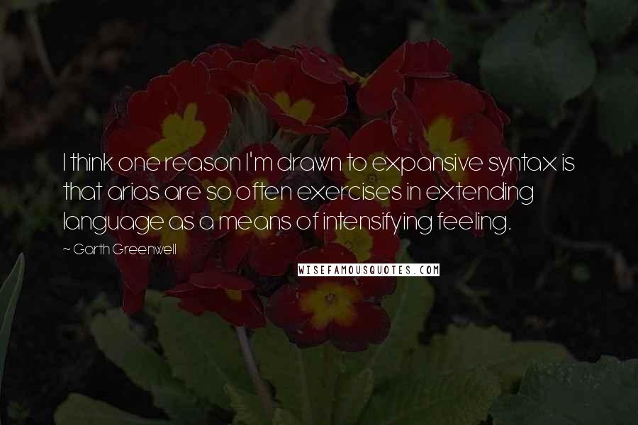 Garth Greenwell Quotes: I think one reason I'm drawn to expansive syntax is that arias are so often exercises in extending language as a means of intensifying feeling.