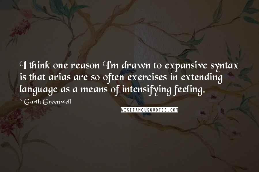 Garth Greenwell Quotes: I think one reason I'm drawn to expansive syntax is that arias are so often exercises in extending language as a means of intensifying feeling.