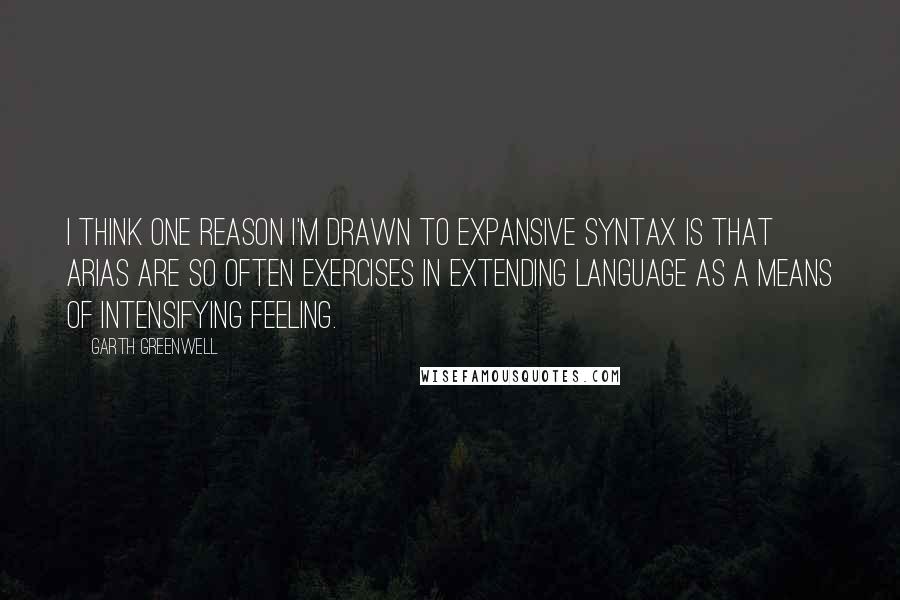 Garth Greenwell Quotes: I think one reason I'm drawn to expansive syntax is that arias are so often exercises in extending language as a means of intensifying feeling.