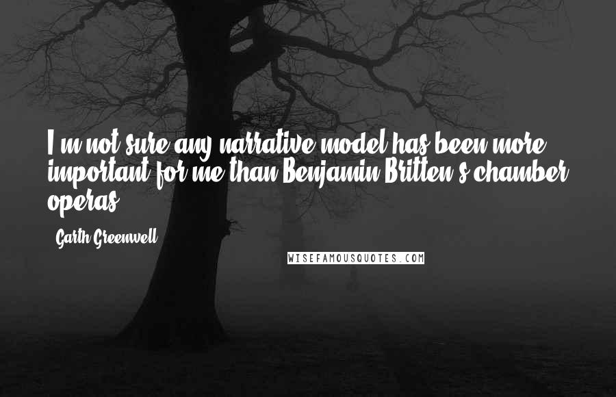 Garth Greenwell Quotes: I'm not sure any narrative model has been more important for me than Benjamin Britten's chamber operas.