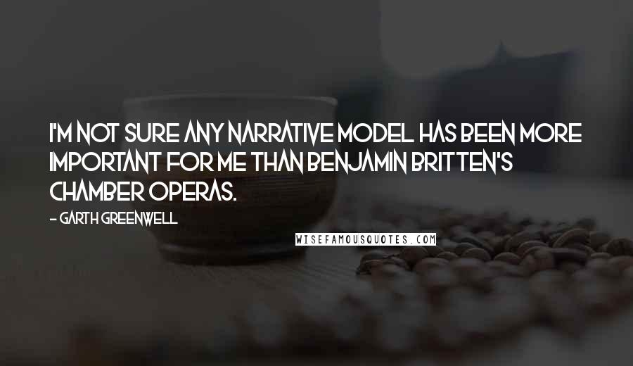 Garth Greenwell Quotes: I'm not sure any narrative model has been more important for me than Benjamin Britten's chamber operas.
