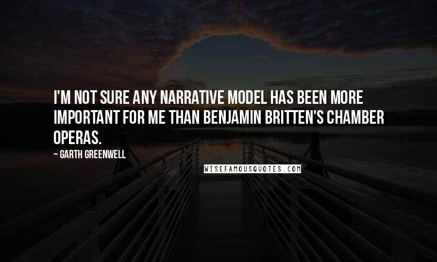 Garth Greenwell Quotes: I'm not sure any narrative model has been more important for me than Benjamin Britten's chamber operas.