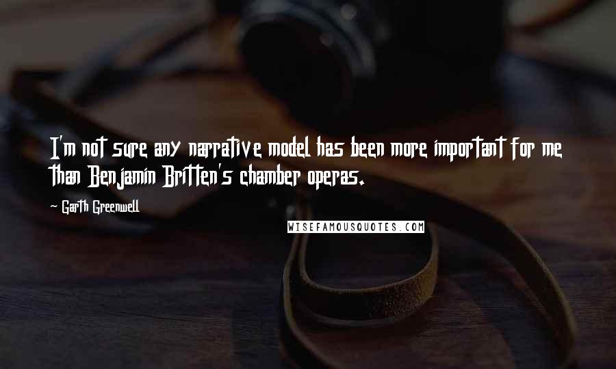 Garth Greenwell Quotes: I'm not sure any narrative model has been more important for me than Benjamin Britten's chamber operas.