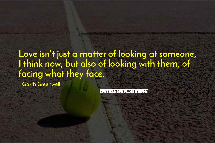 Garth Greenwell Quotes: Love isn't just a matter of looking at someone, I think now, but also of looking with them, of facing what they face.