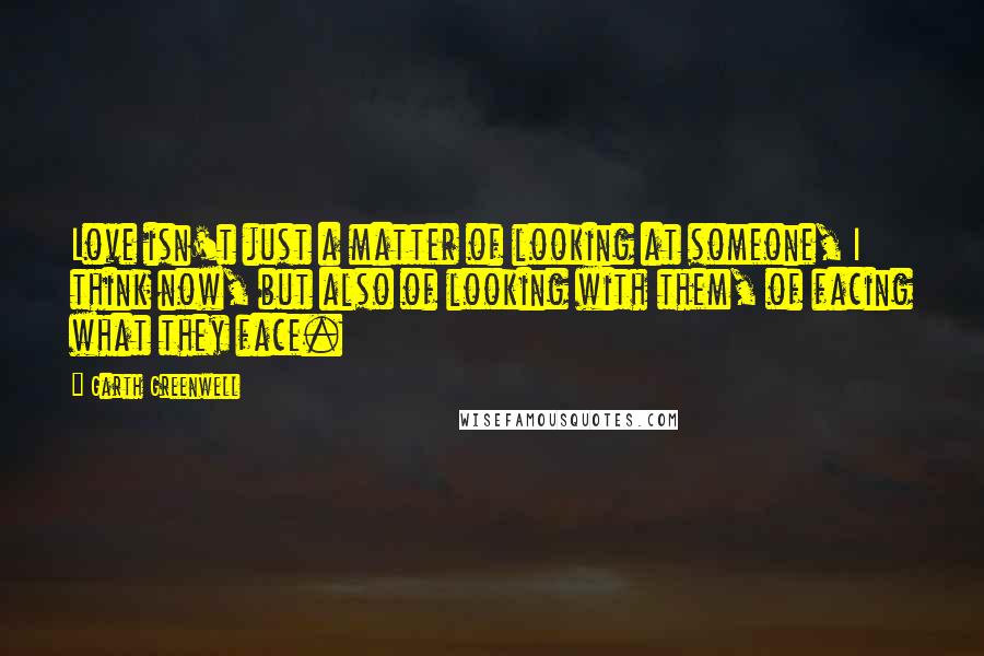 Garth Greenwell Quotes: Love isn't just a matter of looking at someone, I think now, but also of looking with them, of facing what they face.