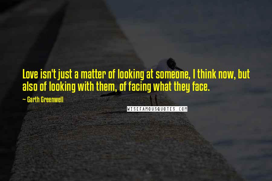 Garth Greenwell Quotes: Love isn't just a matter of looking at someone, I think now, but also of looking with them, of facing what they face.