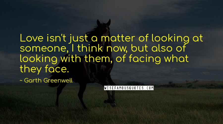 Garth Greenwell Quotes: Love isn't just a matter of looking at someone, I think now, but also of looking with them, of facing what they face.