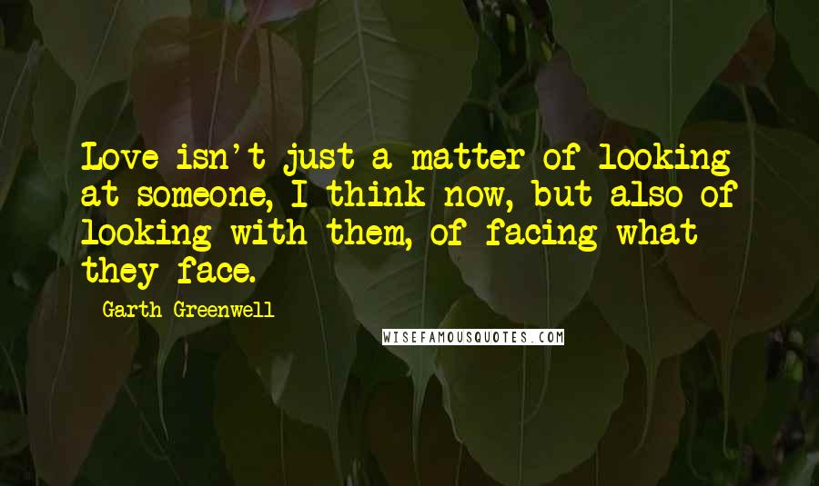 Garth Greenwell Quotes: Love isn't just a matter of looking at someone, I think now, but also of looking with them, of facing what they face.