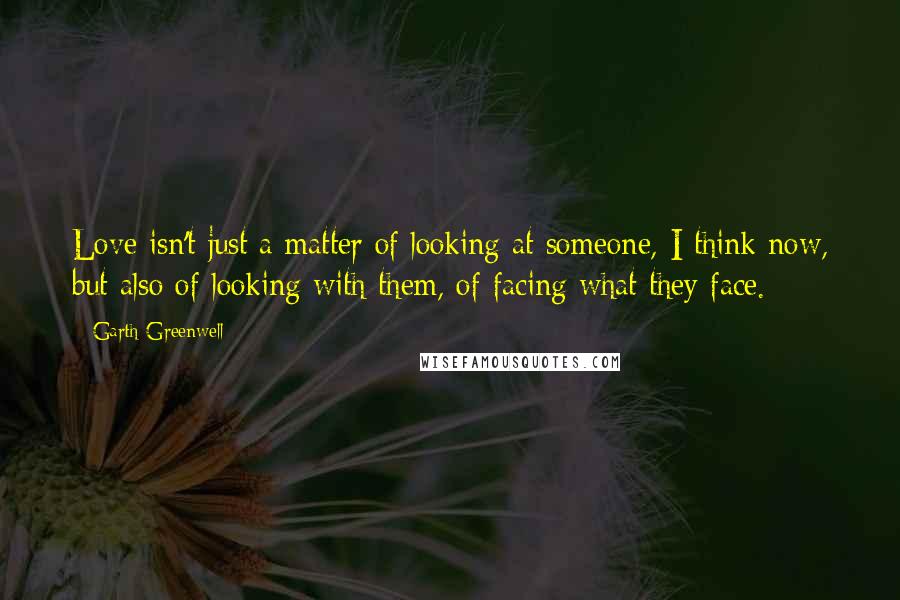 Garth Greenwell Quotes: Love isn't just a matter of looking at someone, I think now, but also of looking with them, of facing what they face.