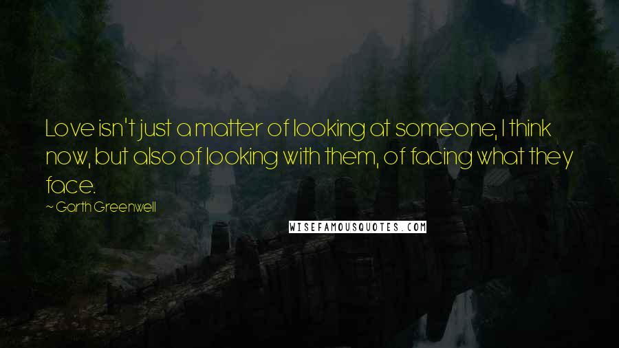 Garth Greenwell Quotes: Love isn't just a matter of looking at someone, I think now, but also of looking with them, of facing what they face.