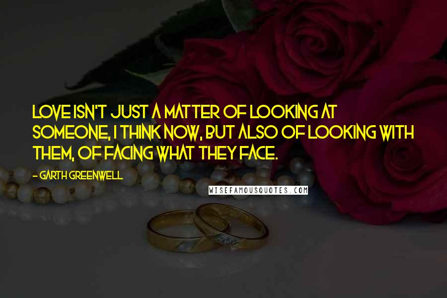 Garth Greenwell Quotes: Love isn't just a matter of looking at someone, I think now, but also of looking with them, of facing what they face.