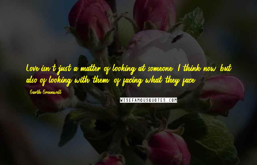 Garth Greenwell Quotes: Love isn't just a matter of looking at someone, I think now, but also of looking with them, of facing what they face.