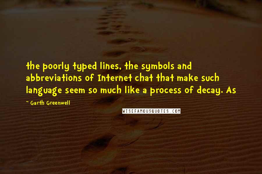 Garth Greenwell Quotes: the poorly typed lines, the symbols and abbreviations of Internet chat that make such language seem so much like a process of decay. As