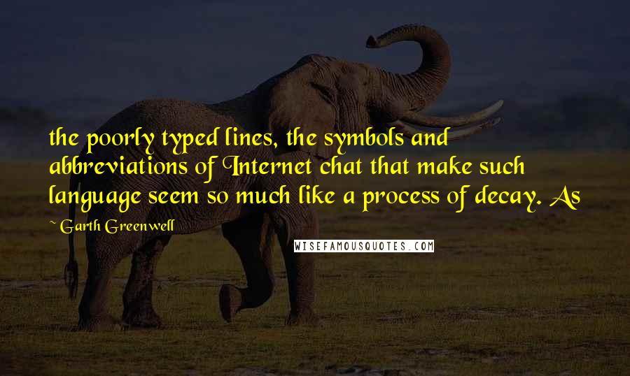 Garth Greenwell Quotes: the poorly typed lines, the symbols and abbreviations of Internet chat that make such language seem so much like a process of decay. As