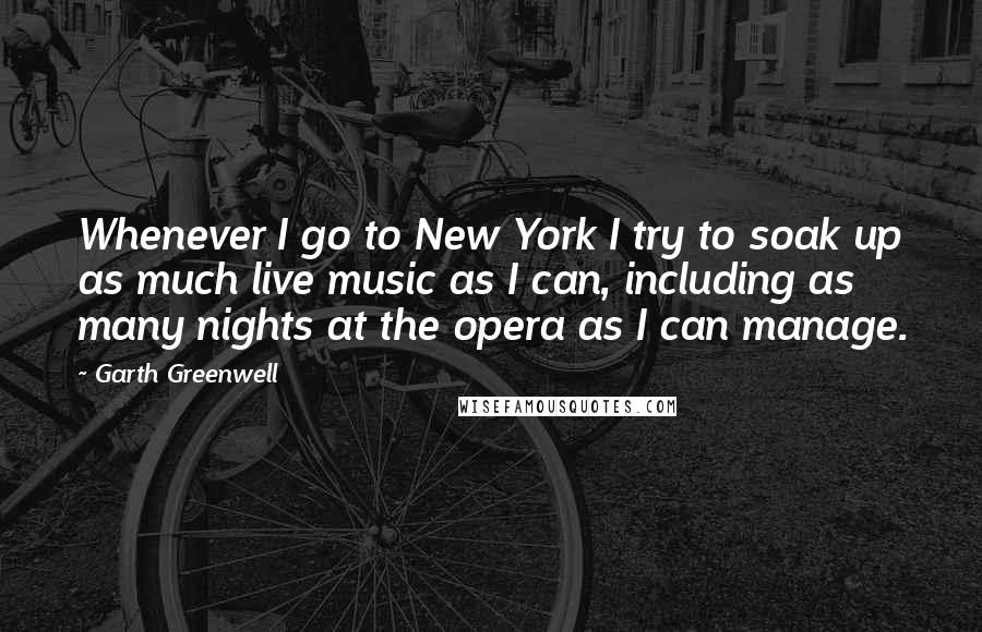 Garth Greenwell Quotes: Whenever I go to New York I try to soak up as much live music as I can, including as many nights at the opera as I can manage.