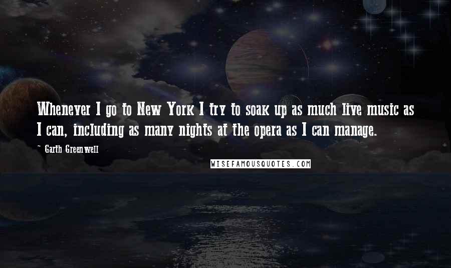 Garth Greenwell Quotes: Whenever I go to New York I try to soak up as much live music as I can, including as many nights at the opera as I can manage.