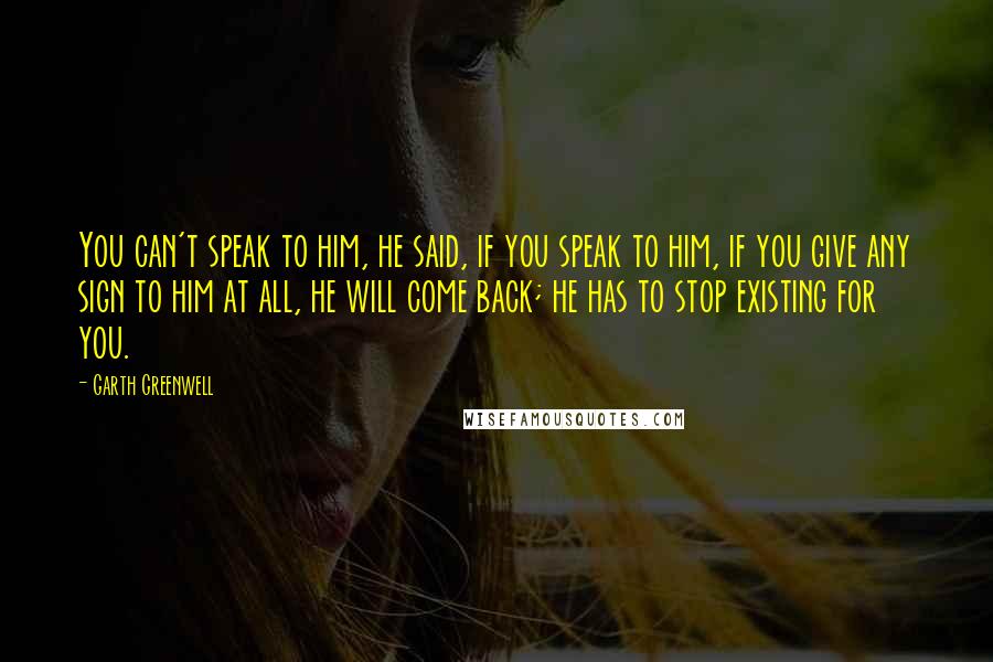 Garth Greenwell Quotes: You can't speak to him, he said, if you speak to him, if you give any sign to him at all, he will come back; he has to stop existing for you.