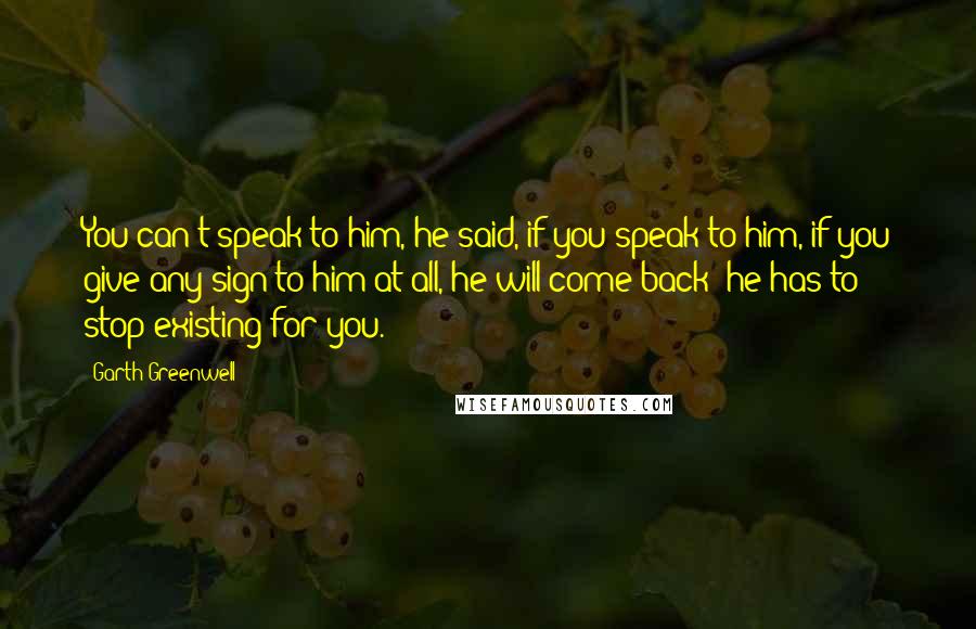 Garth Greenwell Quotes: You can't speak to him, he said, if you speak to him, if you give any sign to him at all, he will come back; he has to stop existing for you.