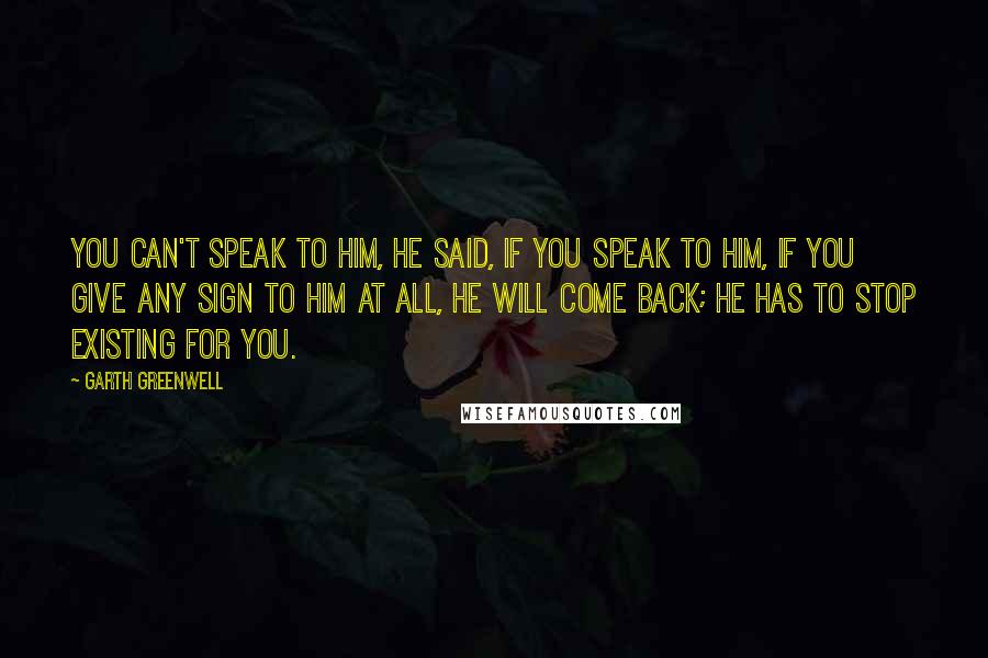 Garth Greenwell Quotes: You can't speak to him, he said, if you speak to him, if you give any sign to him at all, he will come back; he has to stop existing for you.