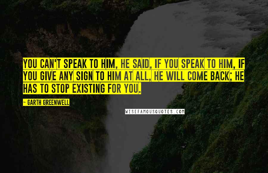 Garth Greenwell Quotes: You can't speak to him, he said, if you speak to him, if you give any sign to him at all, he will come back; he has to stop existing for you.