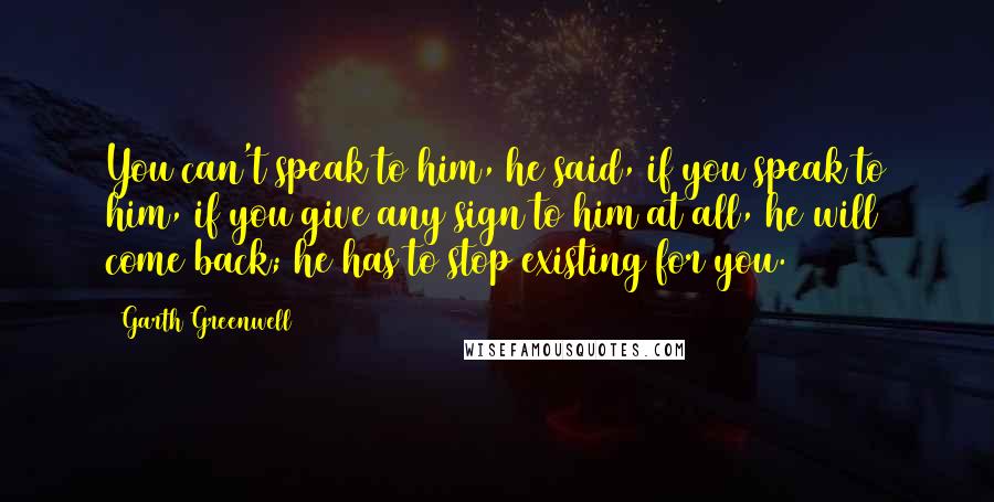 Garth Greenwell Quotes: You can't speak to him, he said, if you speak to him, if you give any sign to him at all, he will come back; he has to stop existing for you.