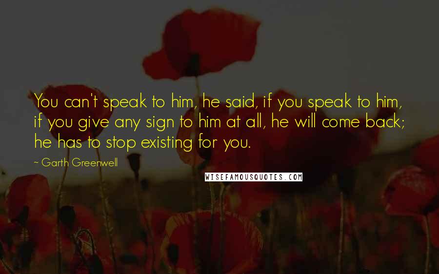 Garth Greenwell Quotes: You can't speak to him, he said, if you speak to him, if you give any sign to him at all, he will come back; he has to stop existing for you.