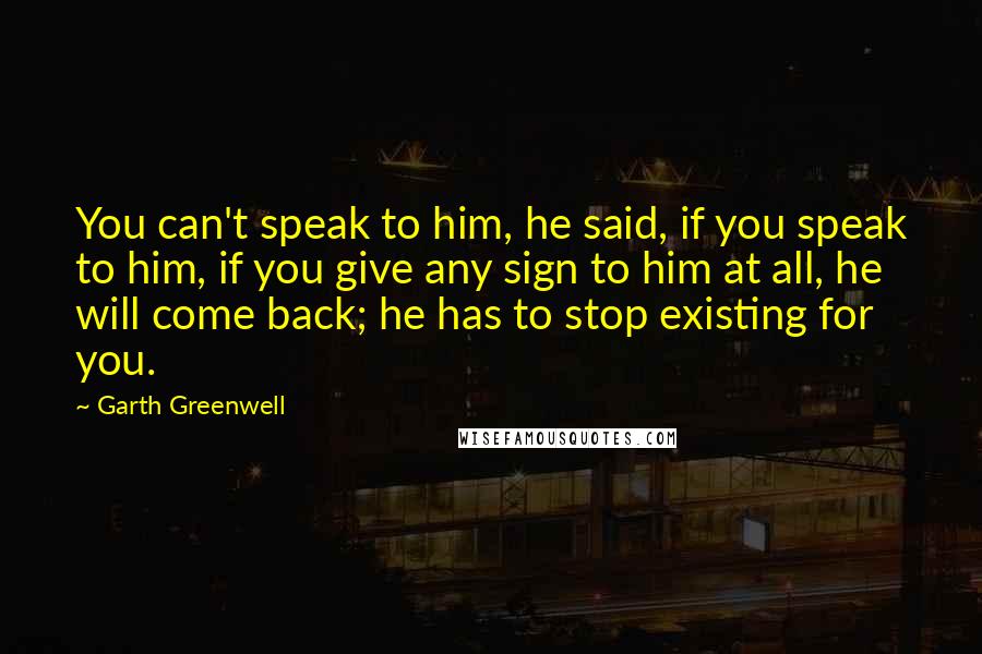 Garth Greenwell Quotes: You can't speak to him, he said, if you speak to him, if you give any sign to him at all, he will come back; he has to stop existing for you.