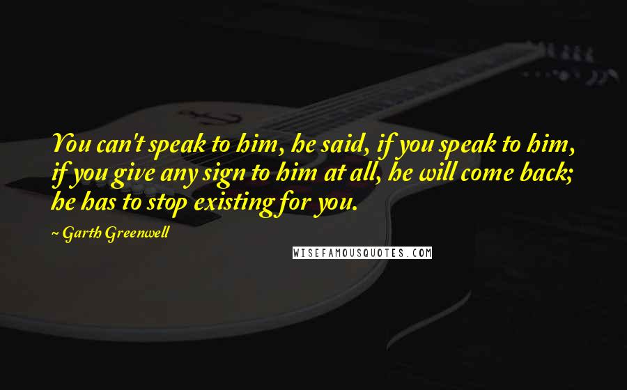 Garth Greenwell Quotes: You can't speak to him, he said, if you speak to him, if you give any sign to him at all, he will come back; he has to stop existing for you.