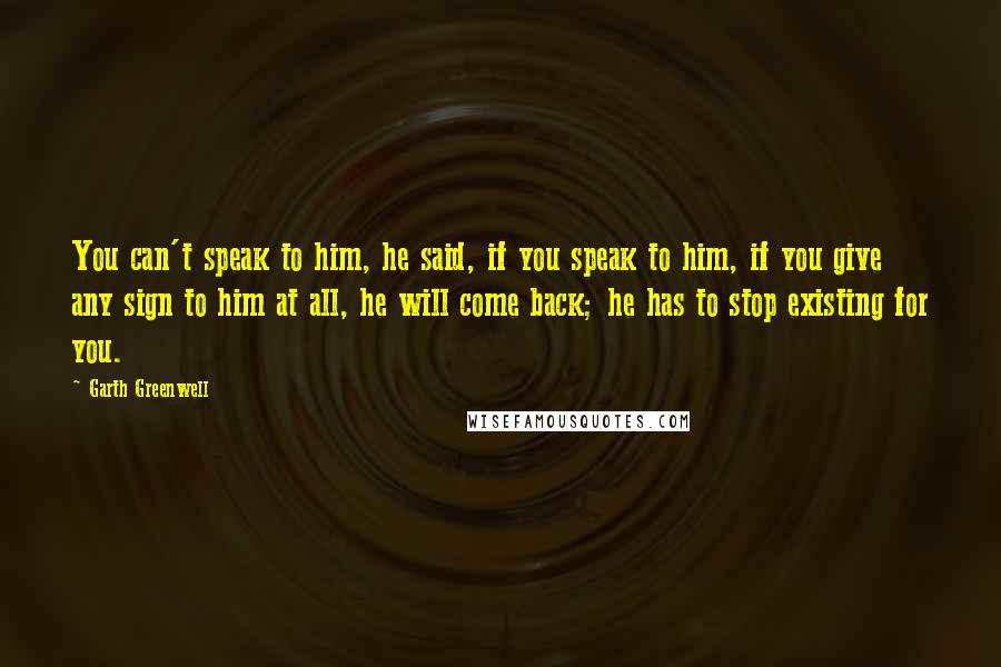 Garth Greenwell Quotes: You can't speak to him, he said, if you speak to him, if you give any sign to him at all, he will come back; he has to stop existing for you.