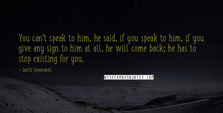 Garth Greenwell Quotes: You can't speak to him, he said, if you speak to him, if you give any sign to him at all, he will come back; he has to stop existing for you.