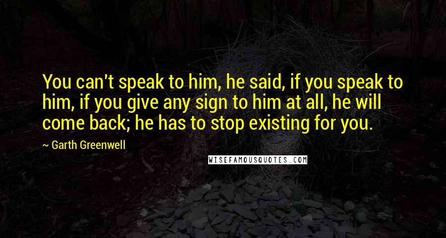 Garth Greenwell Quotes: You can't speak to him, he said, if you speak to him, if you give any sign to him at all, he will come back; he has to stop existing for you.