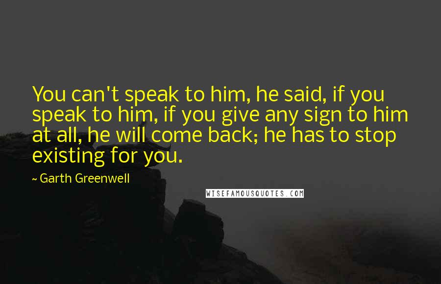 Garth Greenwell Quotes: You can't speak to him, he said, if you speak to him, if you give any sign to him at all, he will come back; he has to stop existing for you.