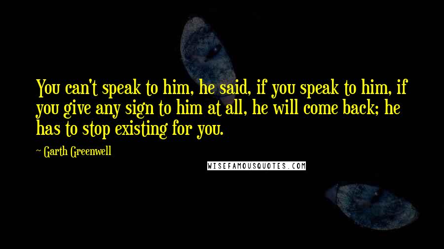 Garth Greenwell Quotes: You can't speak to him, he said, if you speak to him, if you give any sign to him at all, he will come back; he has to stop existing for you.