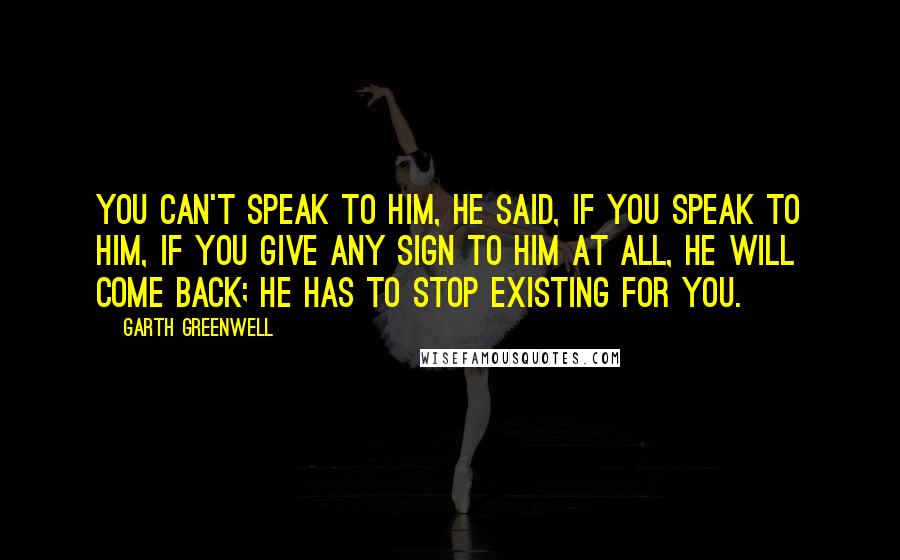 Garth Greenwell Quotes: You can't speak to him, he said, if you speak to him, if you give any sign to him at all, he will come back; he has to stop existing for you.