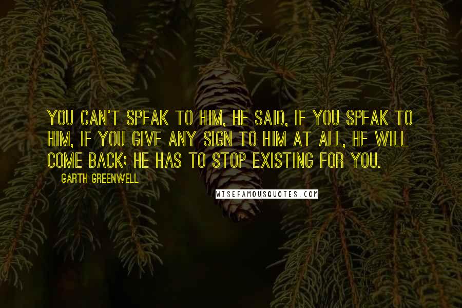 Garth Greenwell Quotes: You can't speak to him, he said, if you speak to him, if you give any sign to him at all, he will come back; he has to stop existing for you.