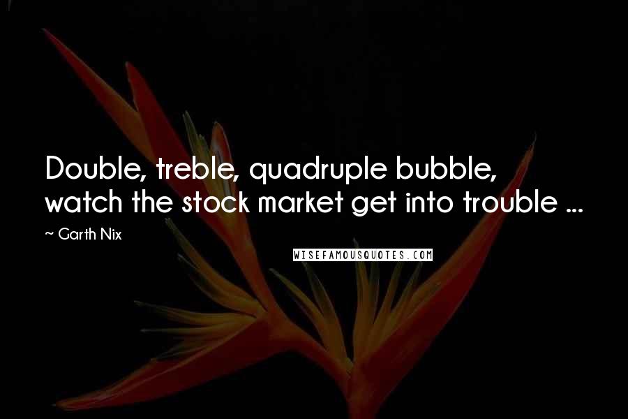 Garth Nix Quotes: Double, treble, quadruple bubble, watch the stock market get into trouble ...