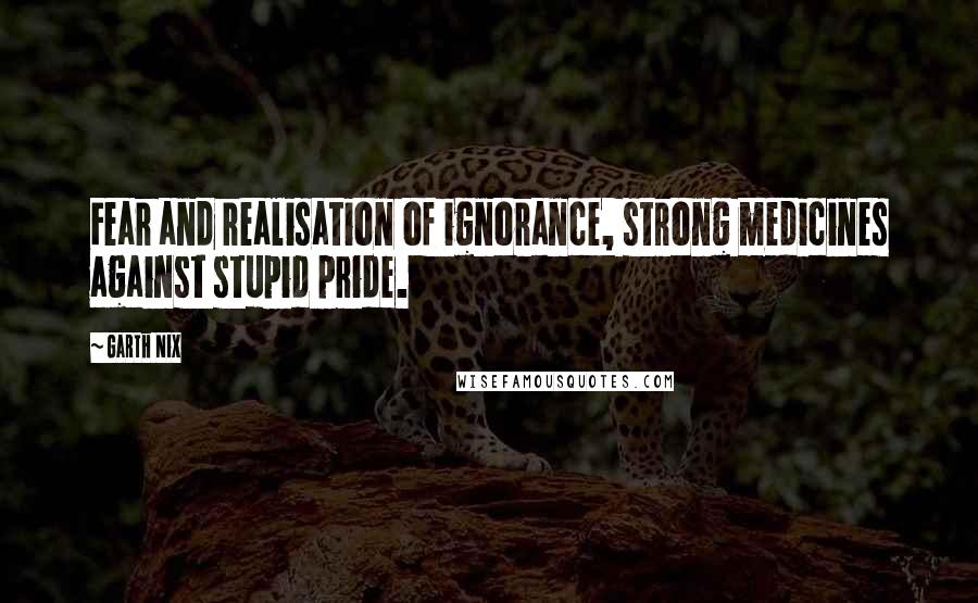 Garth Nix Quotes: Fear and realisation of ignorance, strong medicines against stupid pride.