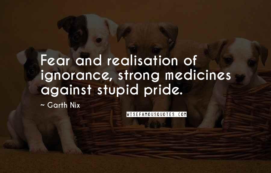 Garth Nix Quotes: Fear and realisation of ignorance, strong medicines against stupid pride.