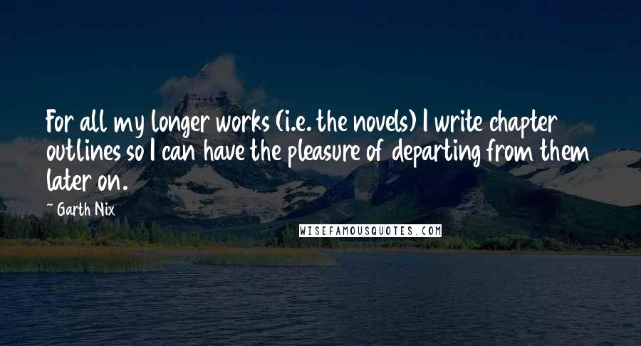 Garth Nix Quotes: For all my longer works (i.e. the novels) I write chapter outlines so I can have the pleasure of departing from them later on.