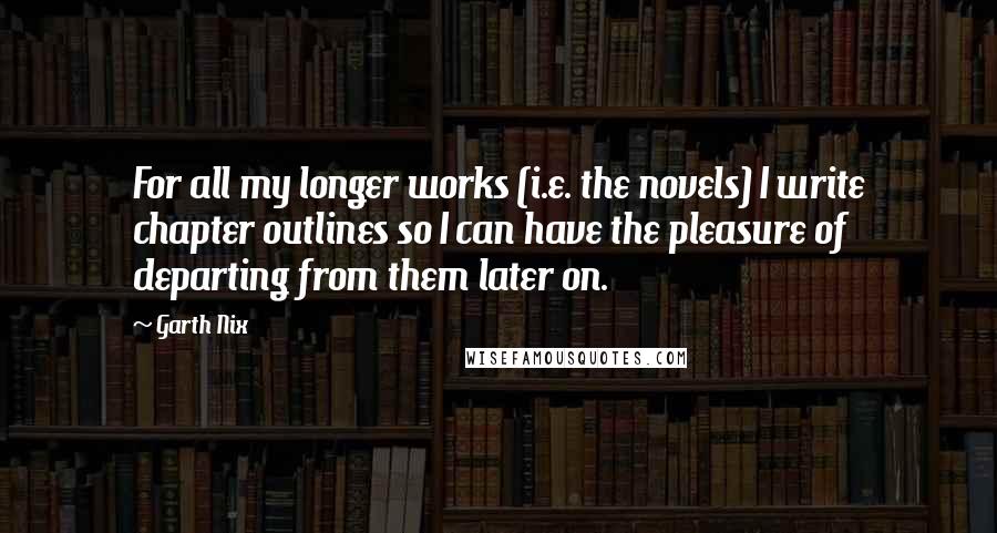 Garth Nix Quotes: For all my longer works (i.e. the novels) I write chapter outlines so I can have the pleasure of departing from them later on.