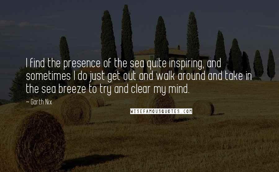 Garth Nix Quotes: I find the presence of the sea quite inspiring, and sometimes I do just get out and walk around and take in the sea breeze to try and clear my mind.