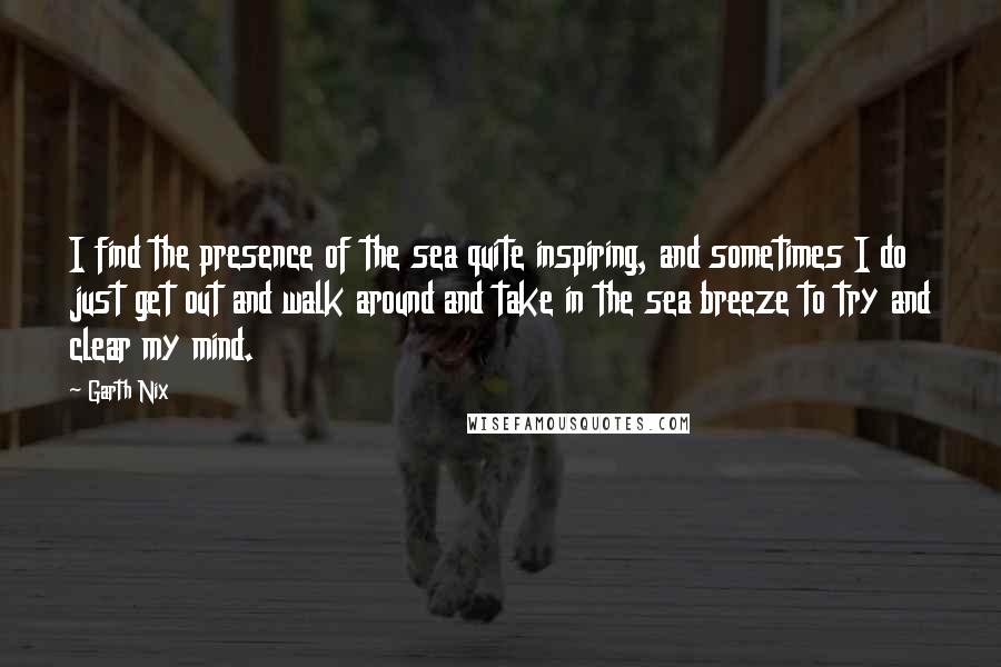 Garth Nix Quotes: I find the presence of the sea quite inspiring, and sometimes I do just get out and walk around and take in the sea breeze to try and clear my mind.