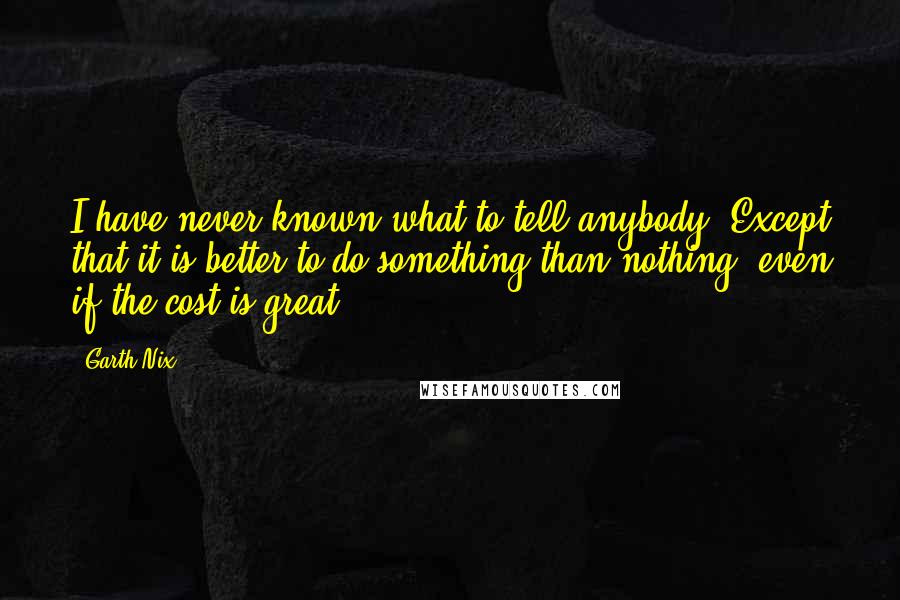 Garth Nix Quotes: I have never known what to tell anybody. Except that it is better to do something than nothing, even if the cost is great.