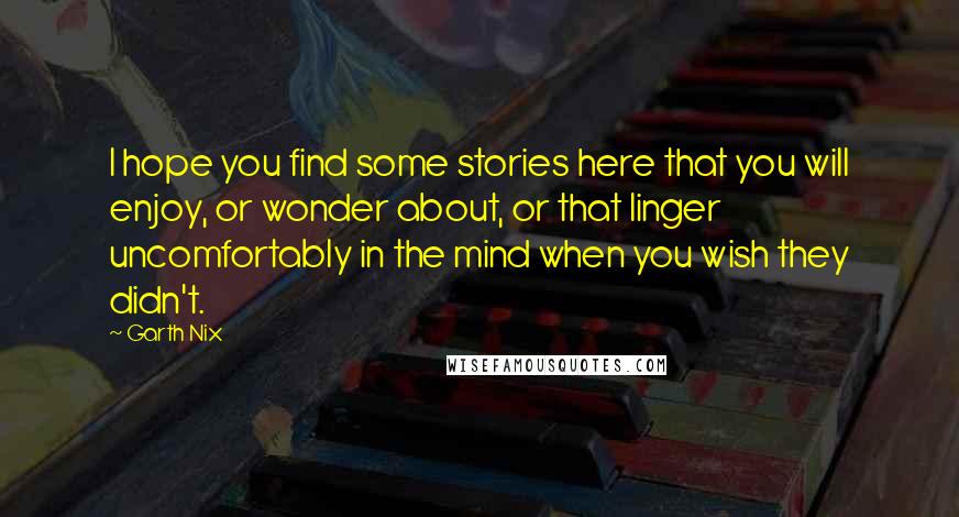 Garth Nix Quotes: I hope you find some stories here that you will enjoy, or wonder about, or that linger uncomfortably in the mind when you wish they didn't.