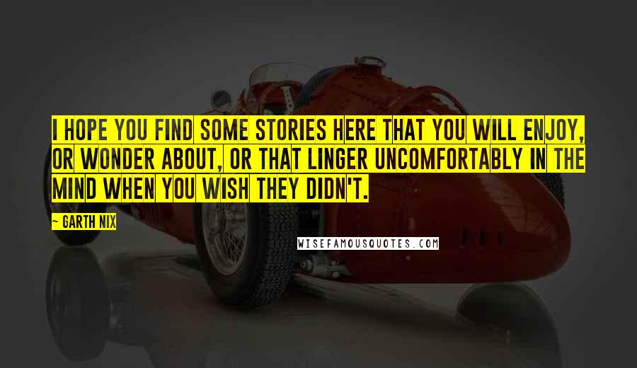 Garth Nix Quotes: I hope you find some stories here that you will enjoy, or wonder about, or that linger uncomfortably in the mind when you wish they didn't.