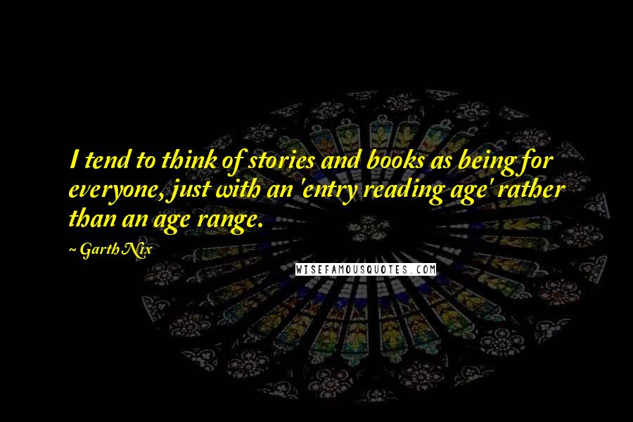 Garth Nix Quotes: I tend to think of stories and books as being for everyone, just with an 'entry reading age' rather than an age range.