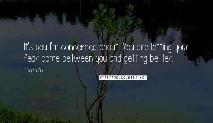 Garth Nix Quotes: It's you I'm concerned about. You are letting your fear come between you and getting better.