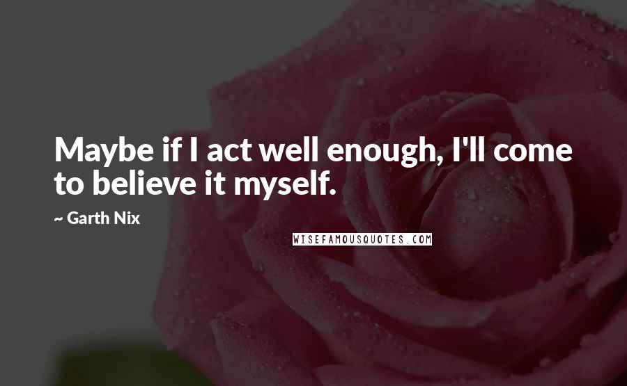Garth Nix Quotes: Maybe if I act well enough, I'll come to believe it myself.