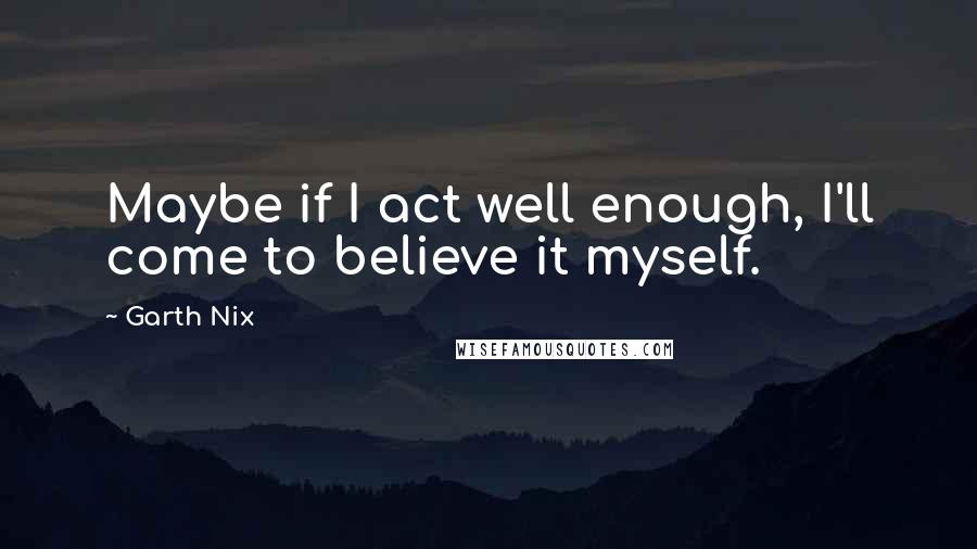 Garth Nix Quotes: Maybe if I act well enough, I'll come to believe it myself.